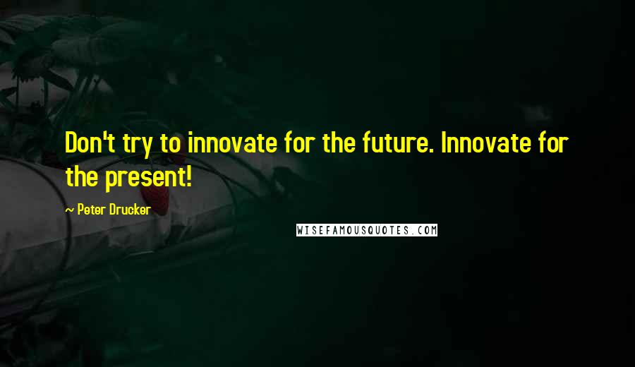 Peter Drucker Quotes: Don't try to innovate for the future. Innovate for the present!