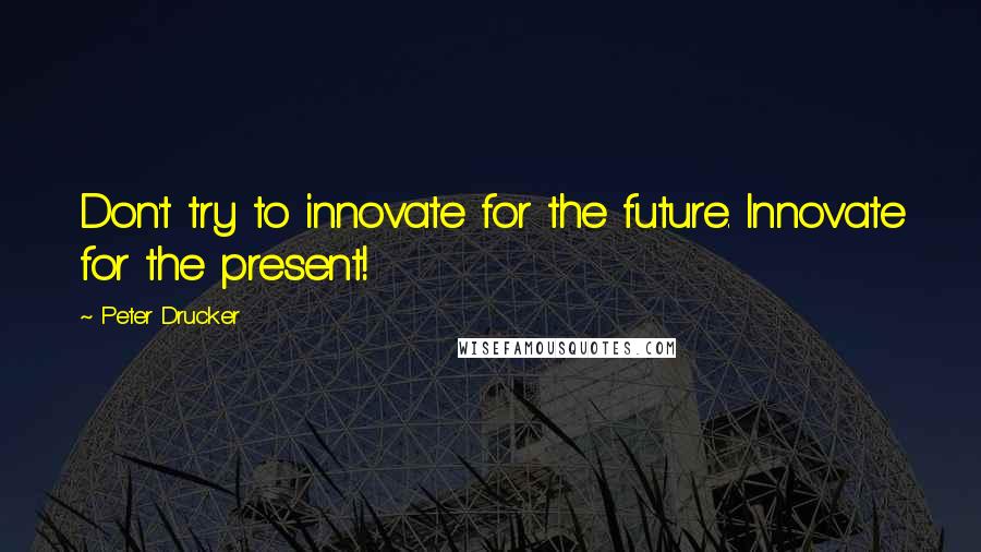 Peter Drucker Quotes: Don't try to innovate for the future. Innovate for the present!