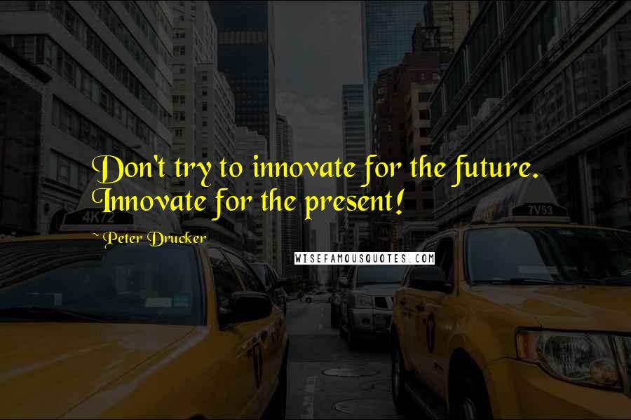 Peter Drucker Quotes: Don't try to innovate for the future. Innovate for the present!