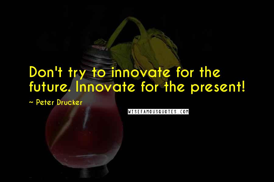 Peter Drucker Quotes: Don't try to innovate for the future. Innovate for the present!