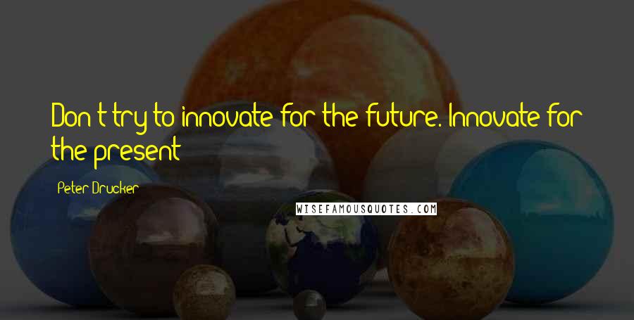 Peter Drucker Quotes: Don't try to innovate for the future. Innovate for the present!