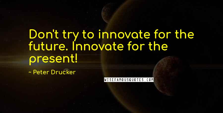 Peter Drucker Quotes: Don't try to innovate for the future. Innovate for the present!