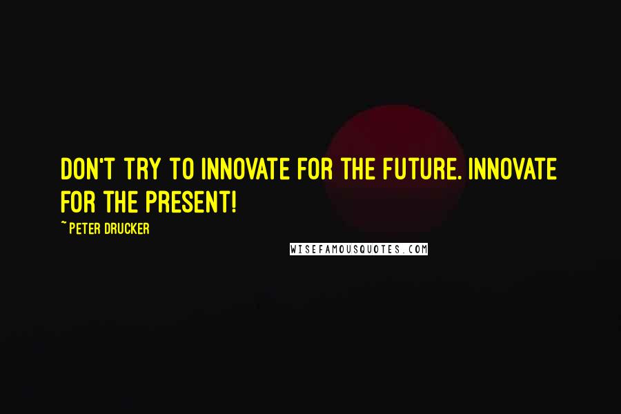 Peter Drucker Quotes: Don't try to innovate for the future. Innovate for the present!