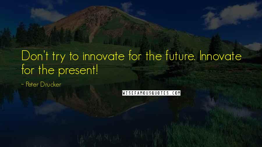 Peter Drucker Quotes: Don't try to innovate for the future. Innovate for the present!