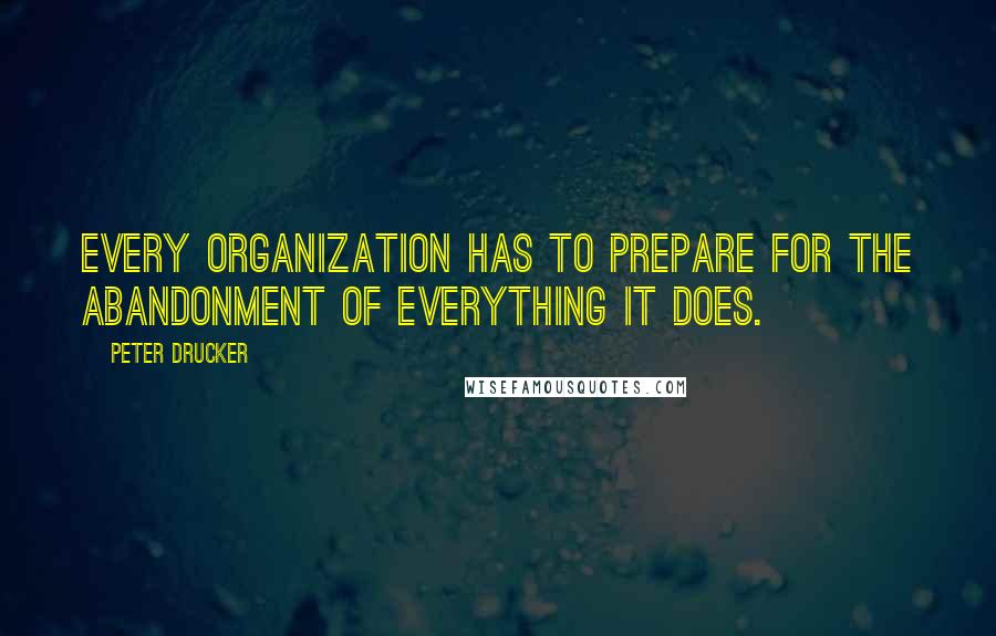 Peter Drucker Quotes: Every organization has to prepare for the abandonment of everything it does.