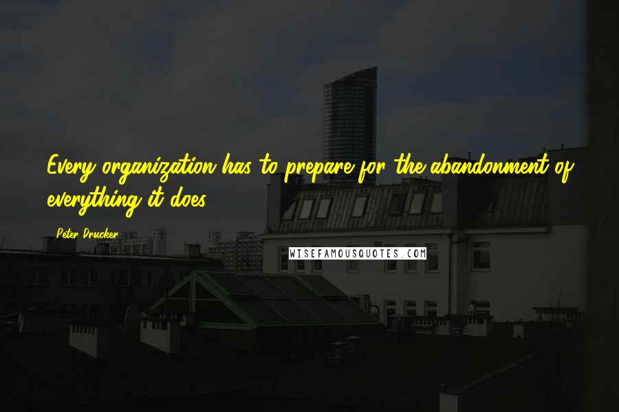 Peter Drucker Quotes: Every organization has to prepare for the abandonment of everything it does.