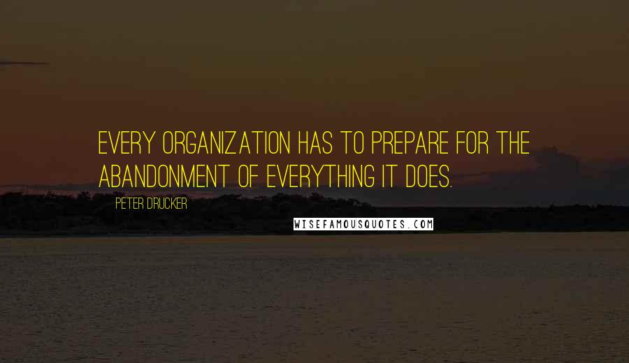 Peter Drucker Quotes: Every organization has to prepare for the abandonment of everything it does.