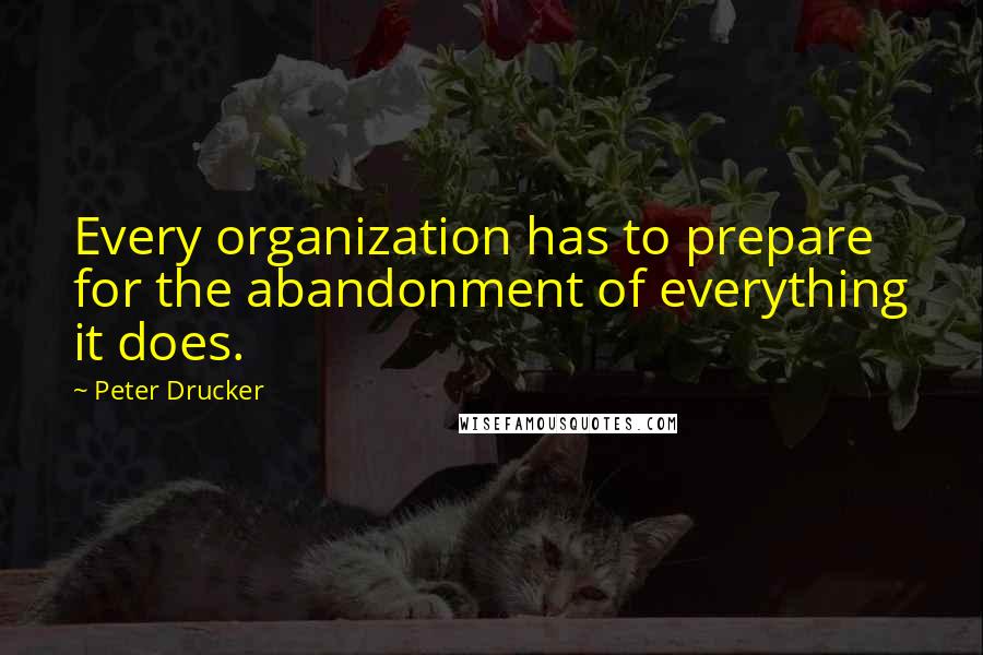 Peter Drucker Quotes: Every organization has to prepare for the abandonment of everything it does.