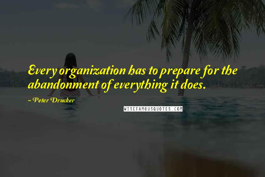 Peter Drucker Quotes: Every organization has to prepare for the abandonment of everything it does.