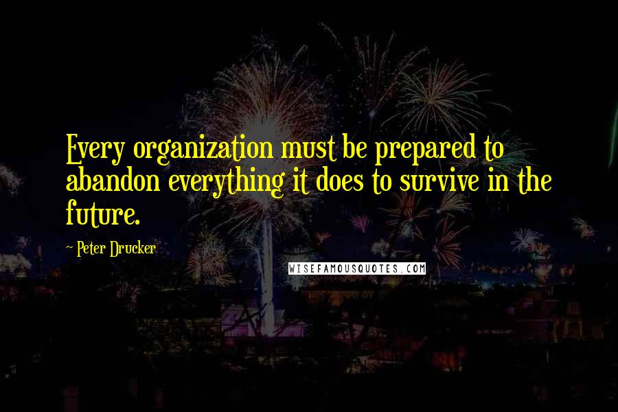 Peter Drucker Quotes: Every organization must be prepared to abandon everything it does to survive in the future.