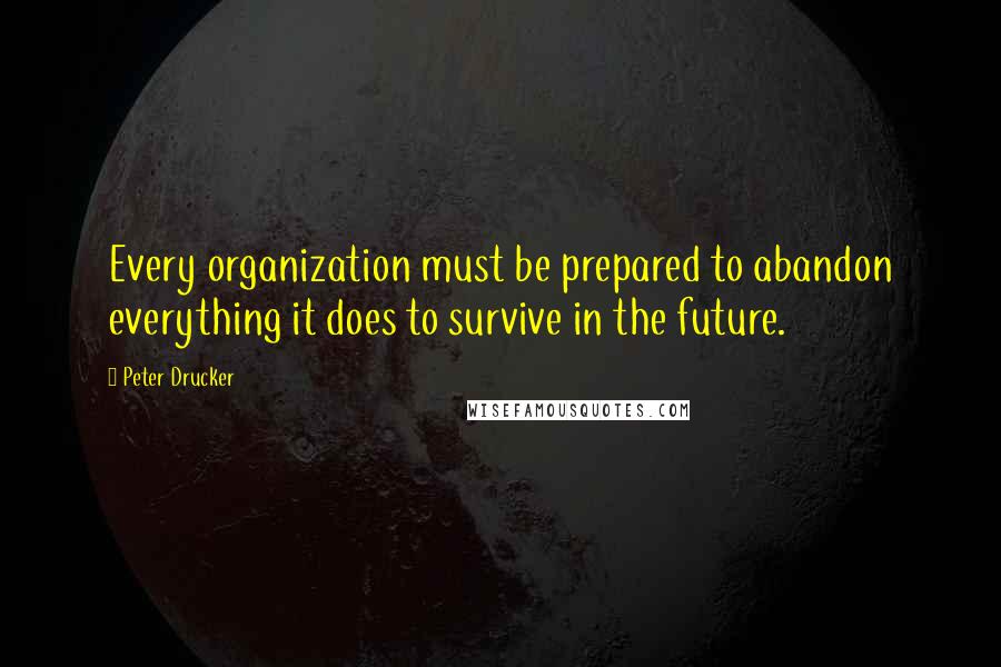 Peter Drucker Quotes: Every organization must be prepared to abandon everything it does to survive in the future.