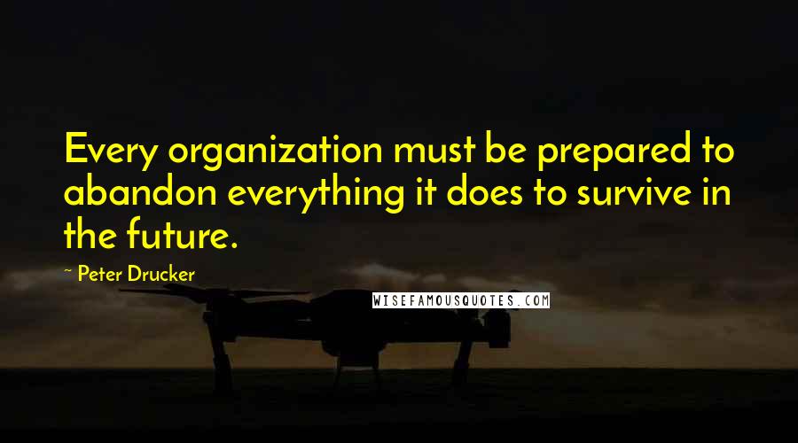 Peter Drucker Quotes: Every organization must be prepared to abandon everything it does to survive in the future.