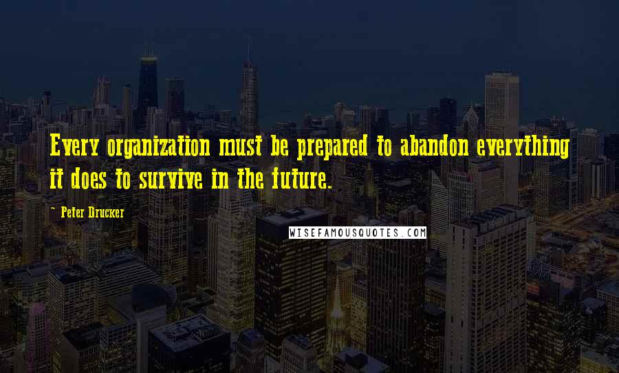 Peter Drucker Quotes: Every organization must be prepared to abandon everything it does to survive in the future.