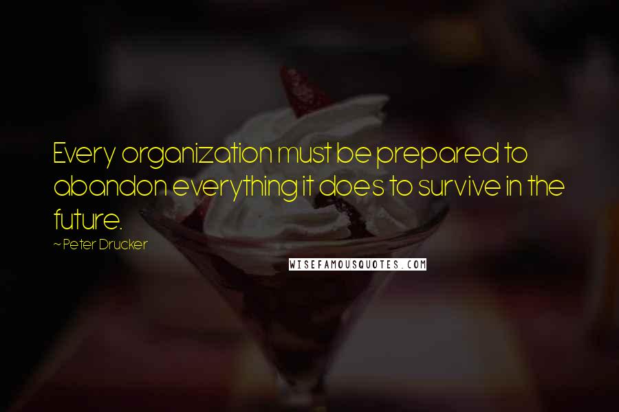 Peter Drucker Quotes: Every organization must be prepared to abandon everything it does to survive in the future.