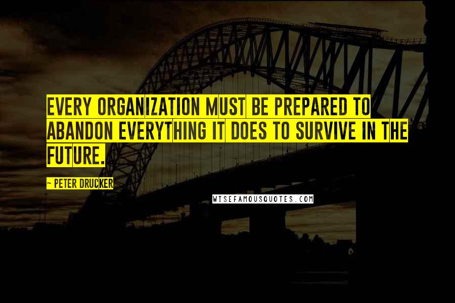 Peter Drucker Quotes: Every organization must be prepared to abandon everything it does to survive in the future.