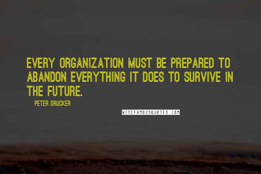 Peter Drucker Quotes: Every organization must be prepared to abandon everything it does to survive in the future.