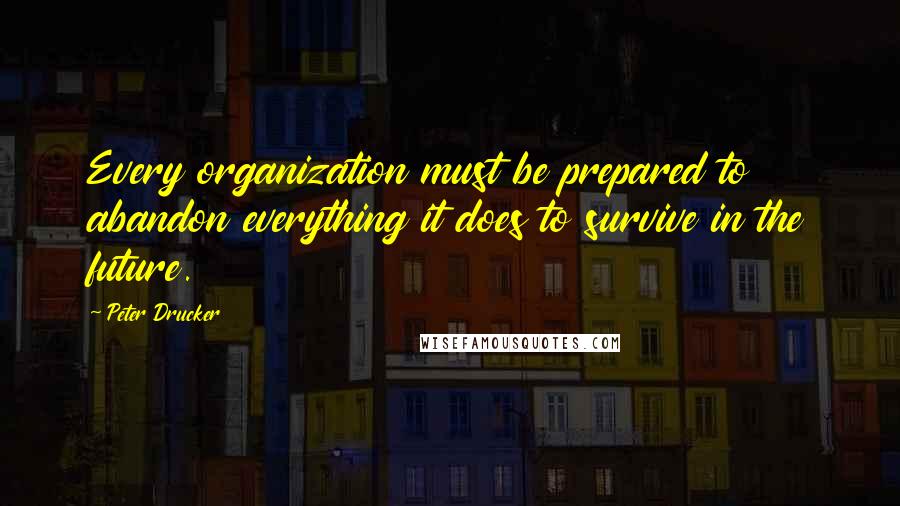 Peter Drucker Quotes: Every organization must be prepared to abandon everything it does to survive in the future.