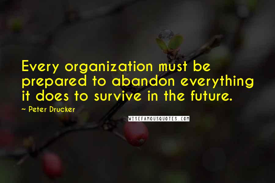 Peter Drucker Quotes: Every organization must be prepared to abandon everything it does to survive in the future.