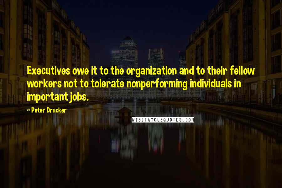 Peter Drucker Quotes: Executives owe it to the organization and to their fellow workers not to tolerate nonperforming individuals in important jobs.