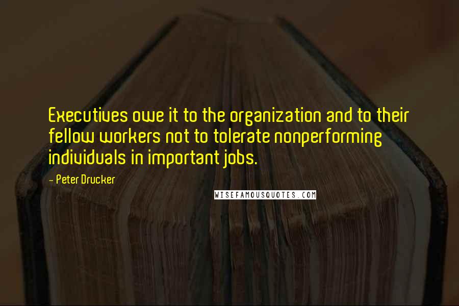 Peter Drucker Quotes: Executives owe it to the organization and to their fellow workers not to tolerate nonperforming individuals in important jobs.