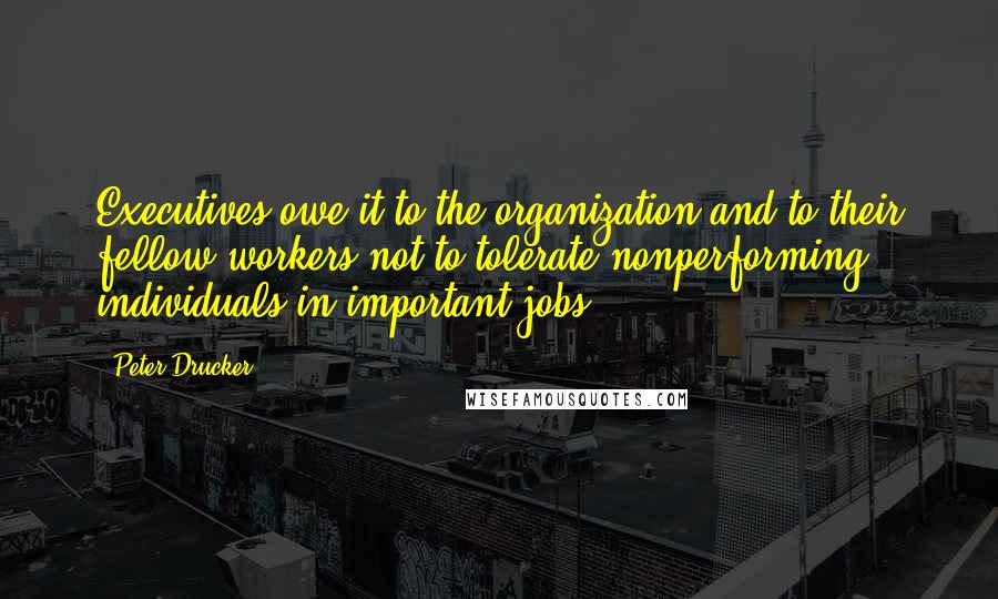 Peter Drucker Quotes: Executives owe it to the organization and to their fellow workers not to tolerate nonperforming individuals in important jobs.
