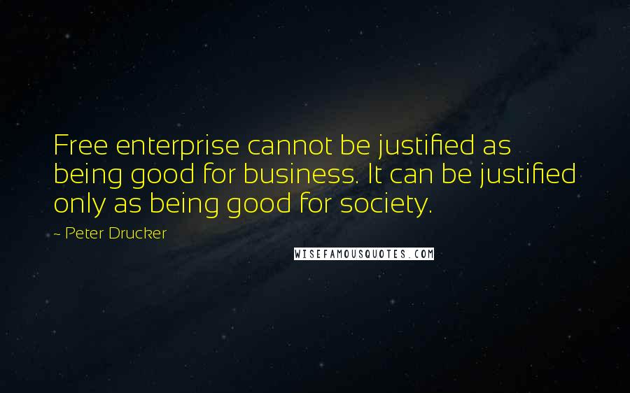 Peter Drucker Quotes: Free enterprise cannot be justified as being good for business. It can be justified only as being good for society.