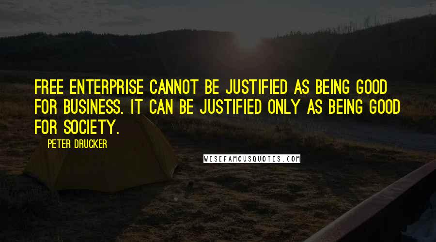 Peter Drucker Quotes: Free enterprise cannot be justified as being good for business. It can be justified only as being good for society.