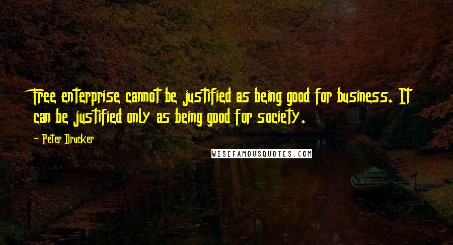Peter Drucker Quotes: Free enterprise cannot be justified as being good for business. It can be justified only as being good for society.