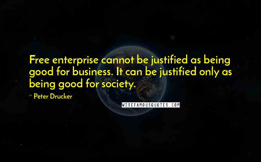 Peter Drucker Quotes: Free enterprise cannot be justified as being good for business. It can be justified only as being good for society.