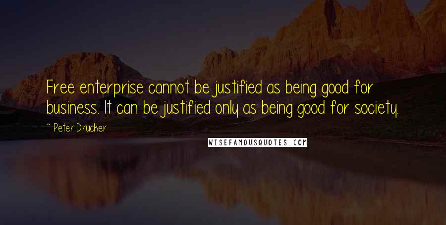 Peter Drucker Quotes: Free enterprise cannot be justified as being good for business. It can be justified only as being good for society.