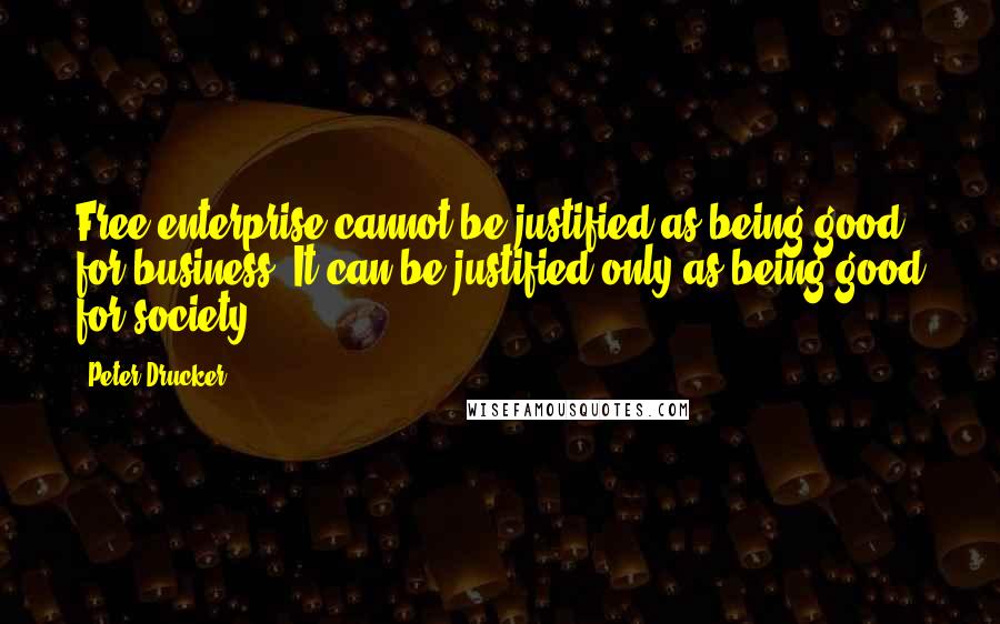 Peter Drucker Quotes: Free enterprise cannot be justified as being good for business. It can be justified only as being good for society.