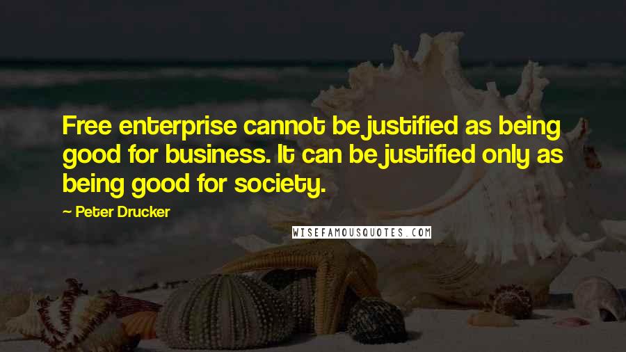 Peter Drucker Quotes: Free enterprise cannot be justified as being good for business. It can be justified only as being good for society.