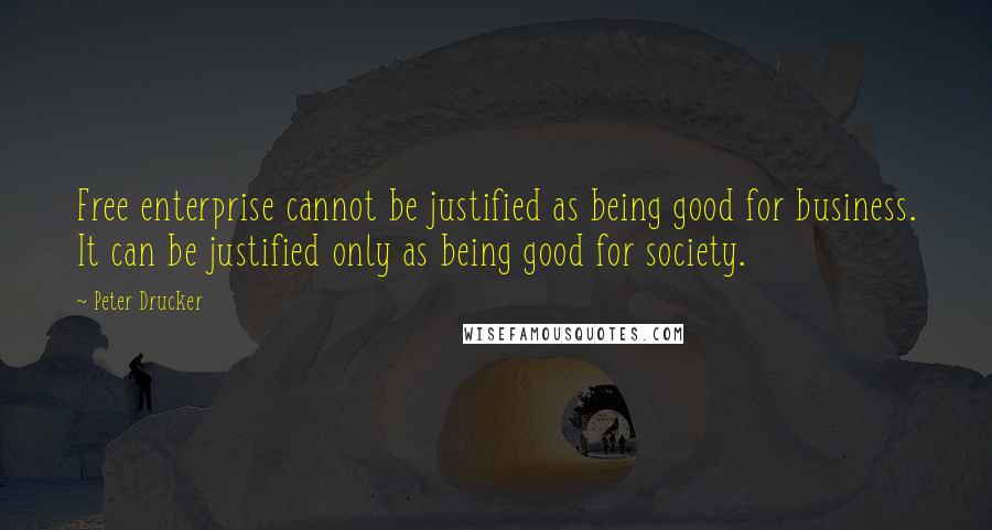 Peter Drucker Quotes: Free enterprise cannot be justified as being good for business. It can be justified only as being good for society.