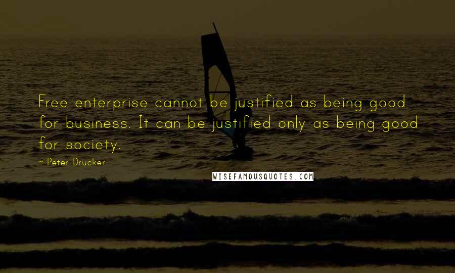 Peter Drucker Quotes: Free enterprise cannot be justified as being good for business. It can be justified only as being good for society.