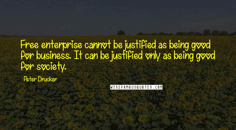 Peter Drucker Quotes: Free enterprise cannot be justified as being good for business. It can be justified only as being good for society.
