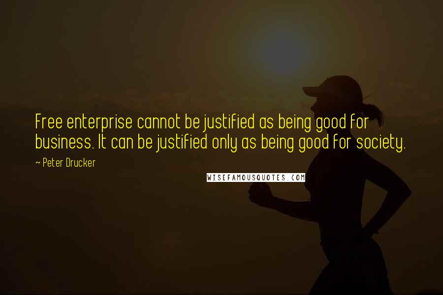 Peter Drucker Quotes: Free enterprise cannot be justified as being good for business. It can be justified only as being good for society.