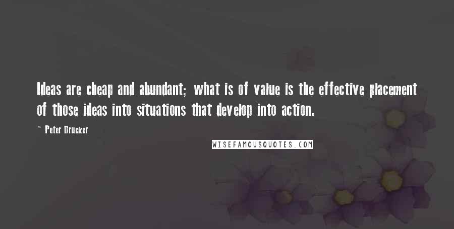 Peter Drucker Quotes: Ideas are cheap and abundant; what is of value is the effective placement of those ideas into situations that develop into action.