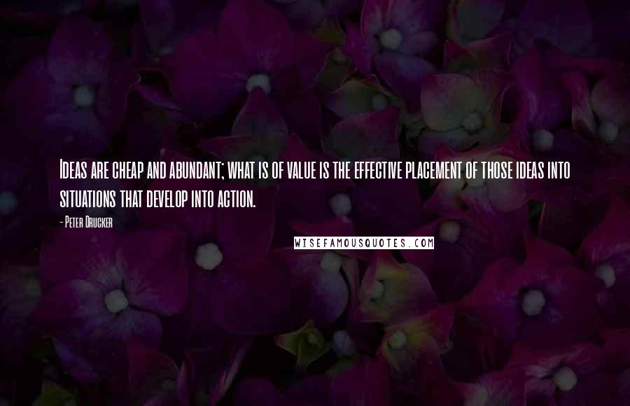 Peter Drucker Quotes: Ideas are cheap and abundant; what is of value is the effective placement of those ideas into situations that develop into action.