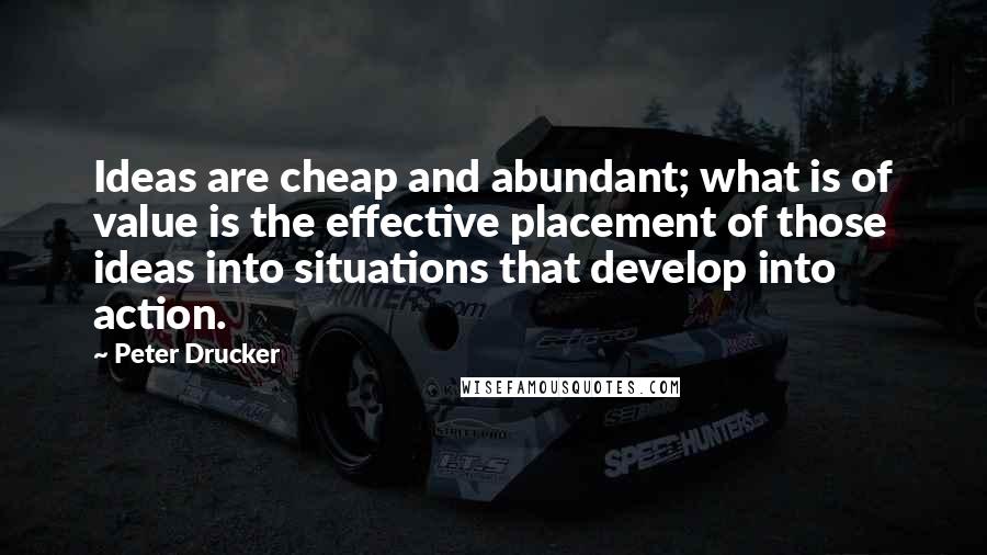 Peter Drucker Quotes: Ideas are cheap and abundant; what is of value is the effective placement of those ideas into situations that develop into action.