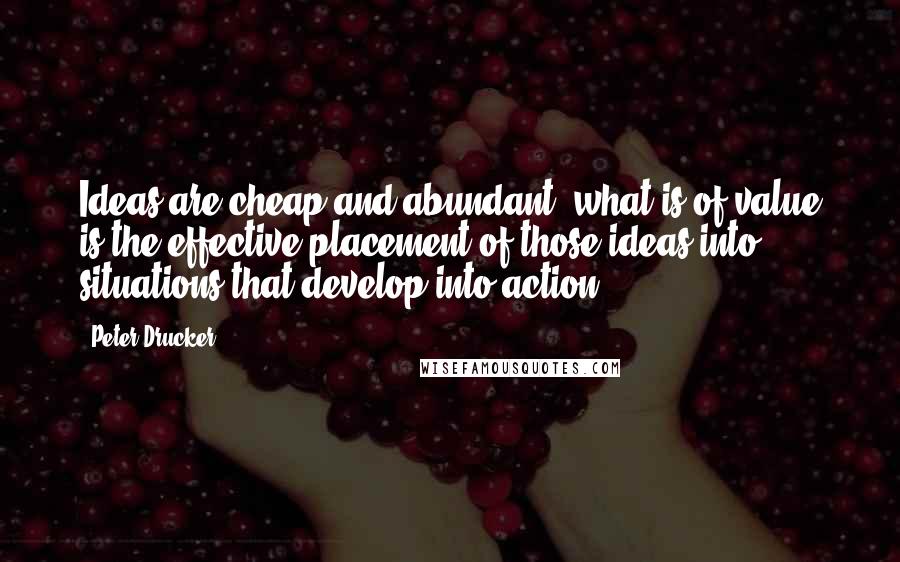 Peter Drucker Quotes: Ideas are cheap and abundant; what is of value is the effective placement of those ideas into situations that develop into action.