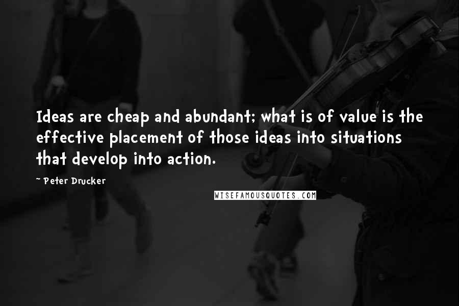 Peter Drucker Quotes: Ideas are cheap and abundant; what is of value is the effective placement of those ideas into situations that develop into action.