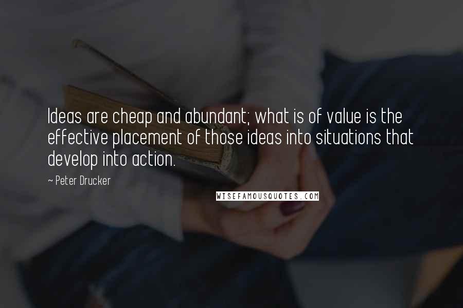 Peter Drucker Quotes: Ideas are cheap and abundant; what is of value is the effective placement of those ideas into situations that develop into action.