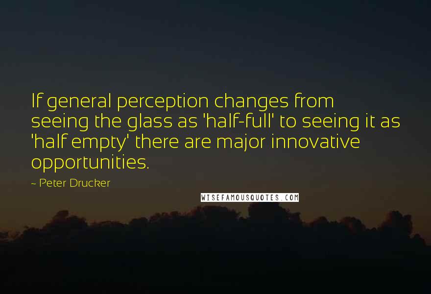 Peter Drucker Quotes: If general perception changes from seeing the glass as 'half-full' to seeing it as 'half empty' there are major innovative opportunities.