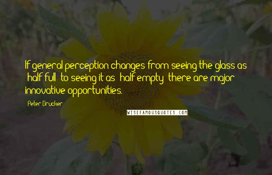Peter Drucker Quotes: If general perception changes from seeing the glass as 'half-full' to seeing it as 'half empty' there are major innovative opportunities.