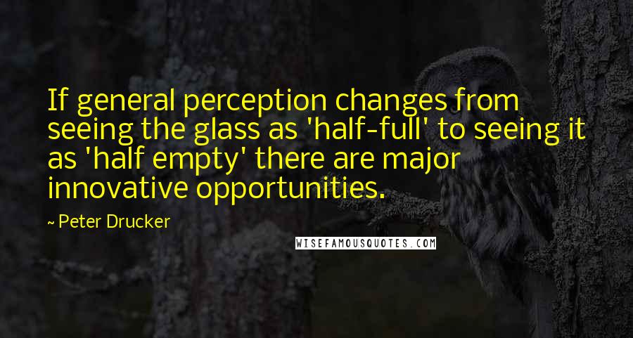 Peter Drucker Quotes: If general perception changes from seeing the glass as 'half-full' to seeing it as 'half empty' there are major innovative opportunities.