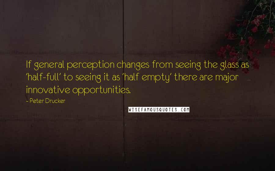 Peter Drucker Quotes: If general perception changes from seeing the glass as 'half-full' to seeing it as 'half empty' there are major innovative opportunities.