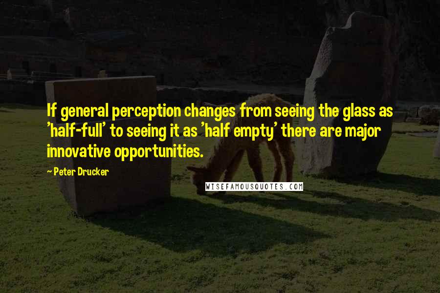 Peter Drucker Quotes: If general perception changes from seeing the glass as 'half-full' to seeing it as 'half empty' there are major innovative opportunities.