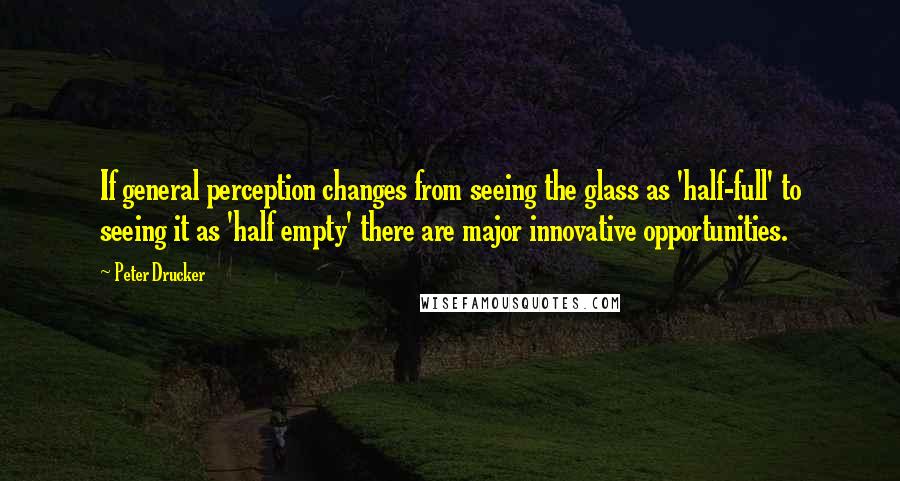 Peter Drucker Quotes: If general perception changes from seeing the glass as 'half-full' to seeing it as 'half empty' there are major innovative opportunities.