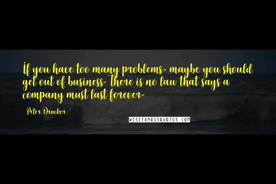 Peter Drucker Quotes: If you have too many problems, maybe you should get out of business. There is no law that says a company must last forever.