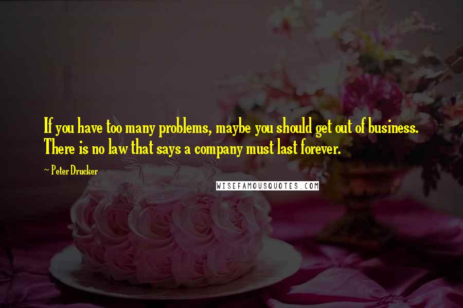 Peter Drucker Quotes: If you have too many problems, maybe you should get out of business. There is no law that says a company must last forever.